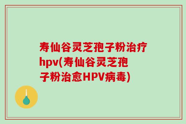 寿仙谷灵芝孢子粉治疗hpv(寿仙谷灵芝孢子粉治愈HPV病毒)