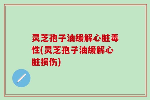 灵芝孢子油缓解心脏毒性(灵芝孢子油缓解心脏损伤)