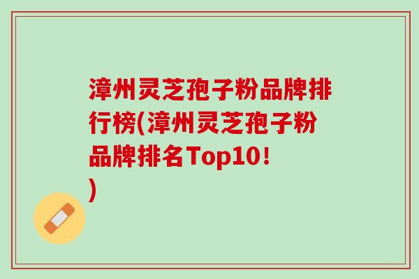 漳州灵芝孢子粉品牌排行榜(漳州灵芝孢子粉品牌排名Top10！)