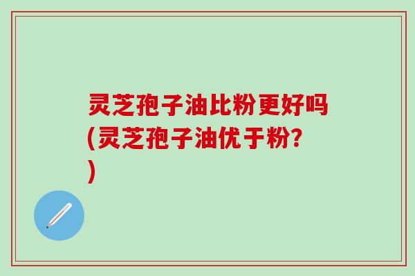 灵芝孢子油比粉更好吗(灵芝孢子油优于粉？)