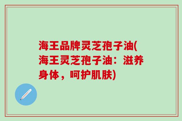 海王品牌灵芝孢子油(海王灵芝孢子油：滋养身体，呵护肌肤)