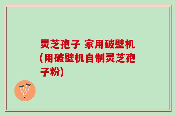灵芝孢子 家用破壁机(用破壁机自制灵芝孢子粉)