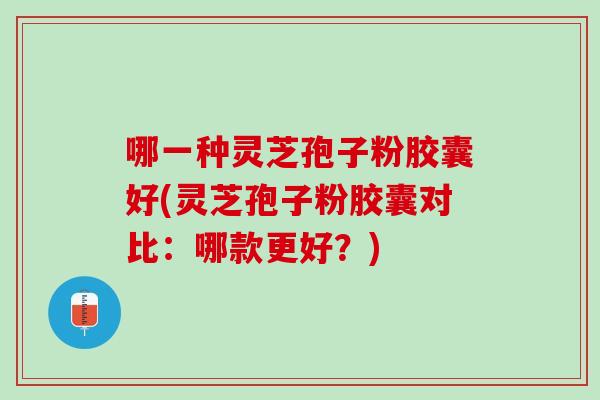 哪一种灵芝孢子粉胶囊好(灵芝孢子粉胶囊对比：哪款更好？)