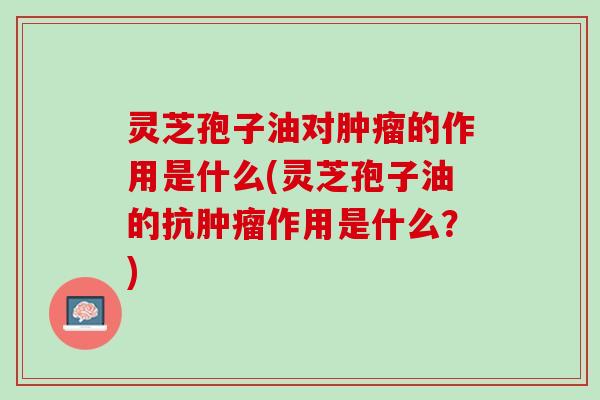 灵芝孢子油对肿瘤的作用是什么(灵芝孢子油的抗肿瘤作用是什么？)