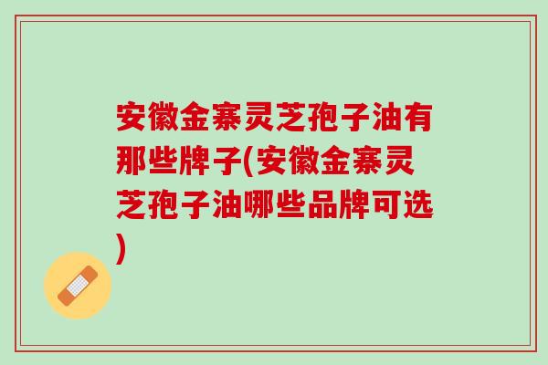 安徽金寨灵芝孢子油有那些牌子(安徽金寨灵芝孢子油哪些品牌可选)