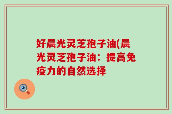 好晨光灵芝孢子油(晨光灵芝孢子油：提高免疫力的自然选择
