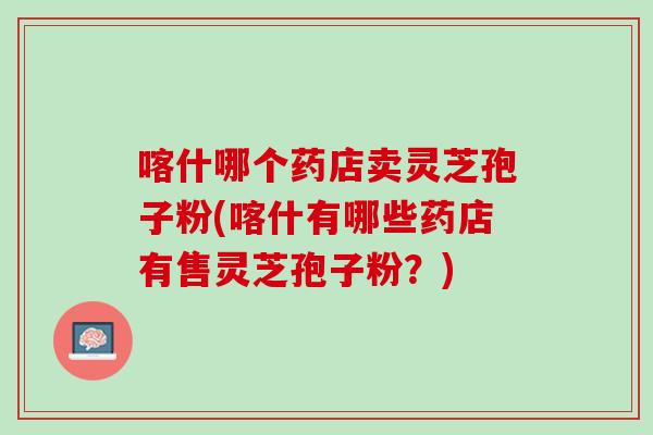 喀什哪个药店卖灵芝孢子粉(喀什有哪些药店有售灵芝孢子粉？)