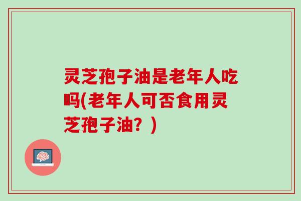 灵芝孢子油是老年人吃吗(老年人可否食用灵芝孢子油？)