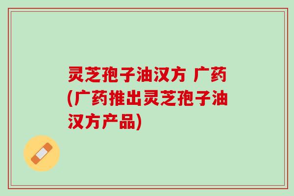 灵芝孢子油汉方 广药(广药推出灵芝孢子油汉方产品)