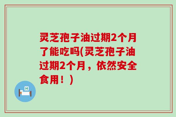 灵芝孢子油过期2个月了能吃吗(灵芝孢子油过期2个月，依然安全食用！)