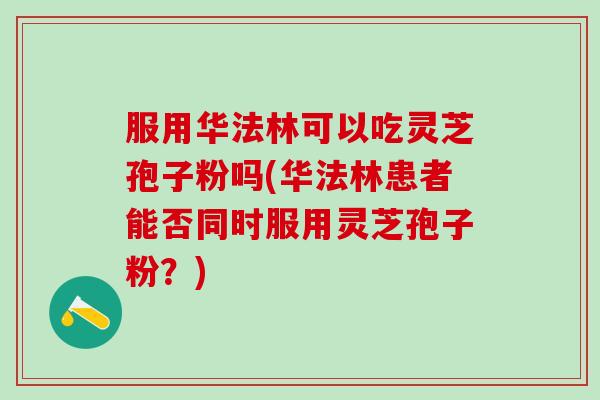 服用华法林可以吃灵芝孢子粉吗(华法林患者能否同时服用灵芝孢子粉？)