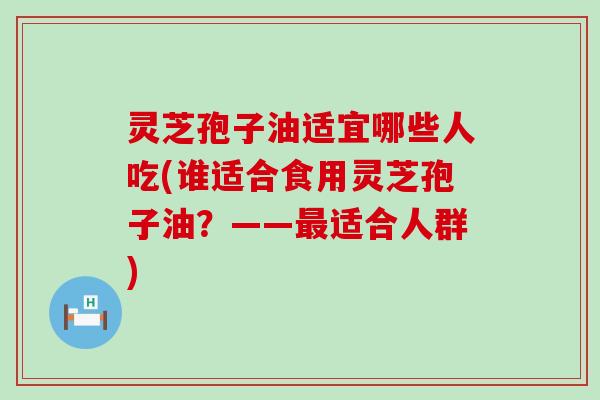 灵芝孢子油适宜哪些人吃(谁适合食用灵芝孢子油？——最适合人群)
