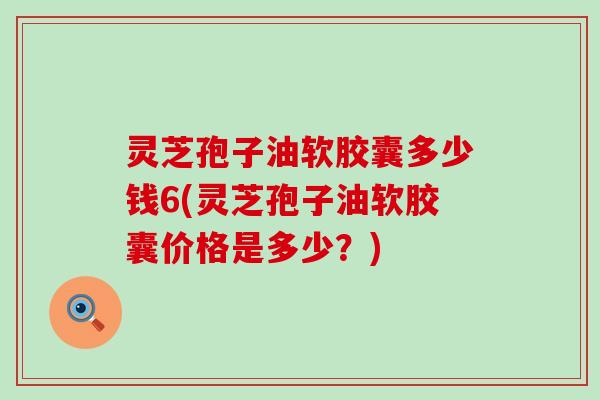 灵芝孢子油软胶囊多少钱6(灵芝孢子油软胶囊价格是多少？)