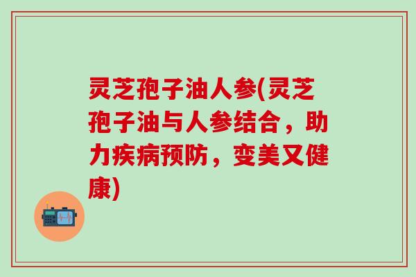 灵芝孢子油人参(灵芝孢子油与人参结合，助力疾病预防，变美又健康)