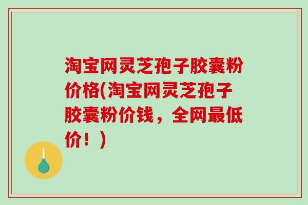 淘宝网灵芝孢子胶囊粉价格(淘宝网灵芝孢子胶囊粉价钱，全网最低价！)