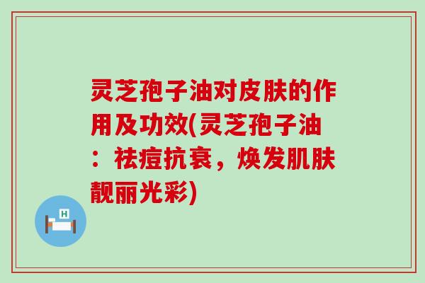 灵芝孢子油对的作用及功效(灵芝孢子油:祛痘抗衰,焕发靓丽光彩) 灵芝孢子油对的作用及功效(灵芝孢子油:祛痘抗衰,焕发靓丽光彩)