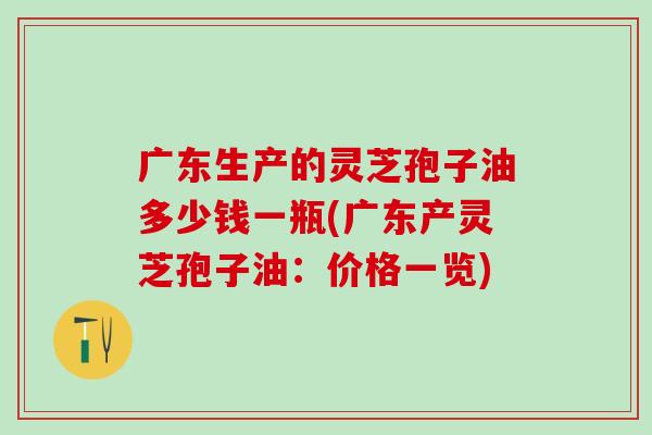 广东生产的灵芝孢子油多少钱一瓶(广东产灵芝孢子油：价格一览)