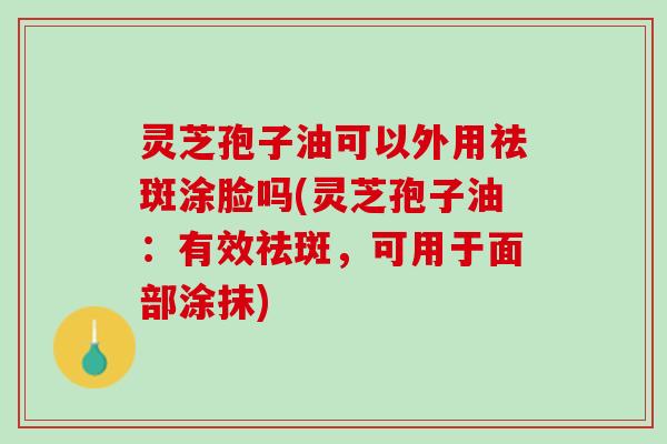 灵芝孢子油可以外用祛斑涂脸吗(灵芝孢子油：有效祛斑，可用于面部涂抹)