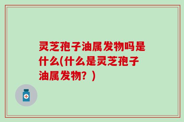 灵芝孢子油属发物吗是什么(什么是灵芝孢子油属发物？)