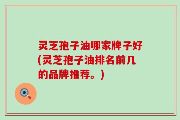 灵芝孢子油哪家牌子好(灵芝孢子油排名前几的品牌推荐。)