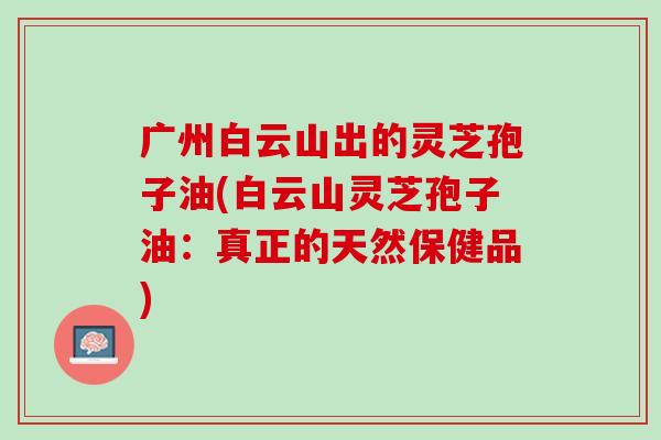 广州白云山出的灵芝孢子油(白云山灵芝孢子油：真正的天然保健品)