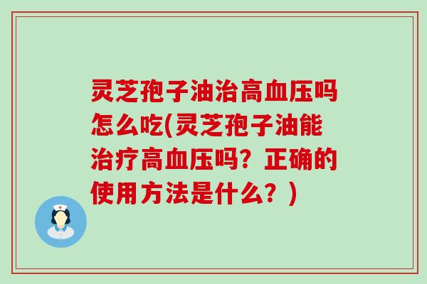 灵芝孢子油治高血压吗怎么吃(灵芝孢子油能治疗高血压吗？正确的使用方法是什么？)
