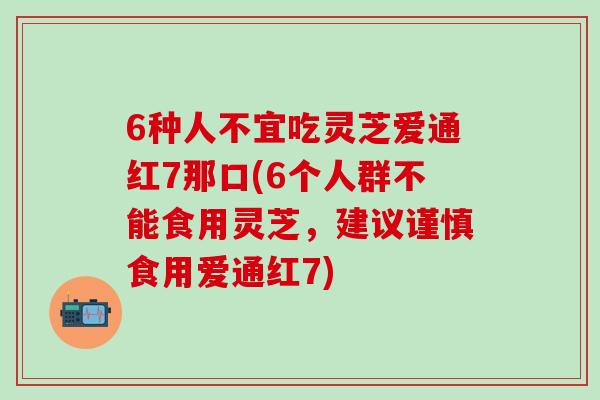 6种人不宜吃灵芝爱通红7那口(6个人群不能食用灵芝,建议谨慎食用爱通红7) 6种人不宜吃灵芝爱通红7那口(6个人群不能食用灵芝,建议谨慎食用爱通红7)