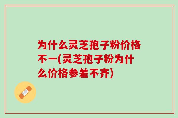 为什么灵芝孢子粉价格不一(灵芝孢子粉为什么价格参差不齐)