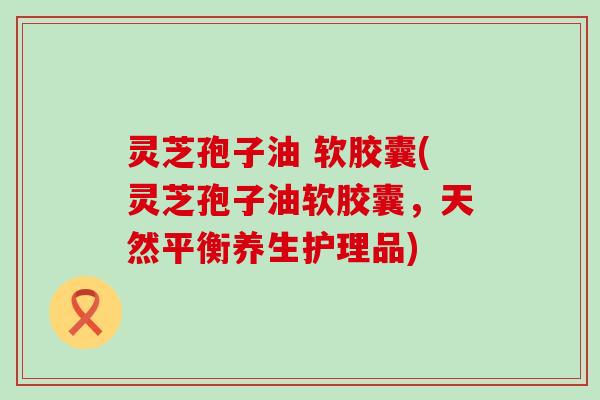 灵芝孢子油 软胶囊(灵芝孢子油软胶囊，天然平衡养生护理品)