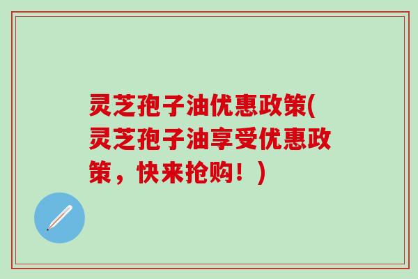 灵芝孢子油优惠政策(灵芝孢子油享受优惠政策，快来抢购！)
