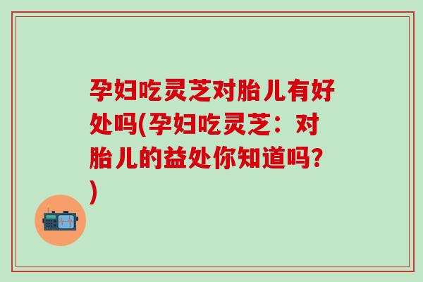 孕妇吃灵芝对胎儿有好处吗(孕妇吃灵芝：对胎儿的益处你知道吗？)