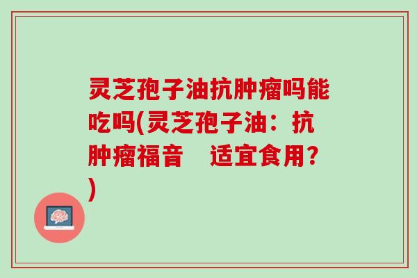 灵芝孢子油抗肿瘤吗能吃吗(灵芝孢子油：抗肿瘤福音　适宜食用？)