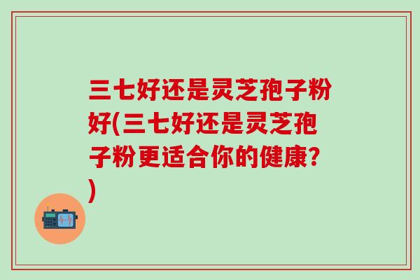三七好还是灵芝孢子粉好(三七好还是灵芝孢子粉更适合你的健康？)
