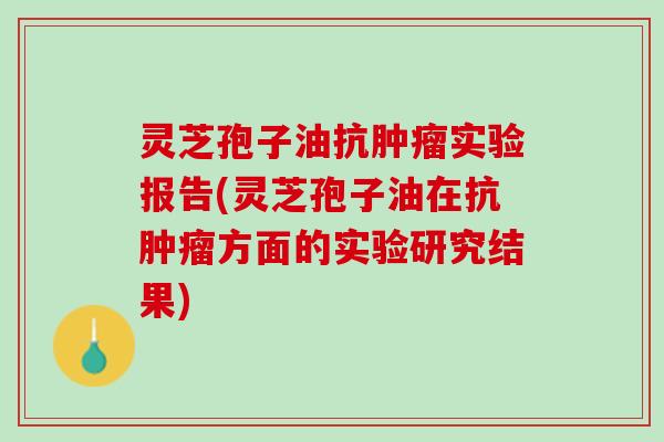 灵芝孢子油抗肿瘤实验报告(灵芝孢子油在抗肿瘤方面的实验研究结果)