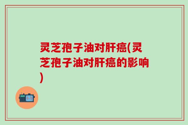 灵芝孢子油对肝癌(灵芝孢子油对肝癌的影响)