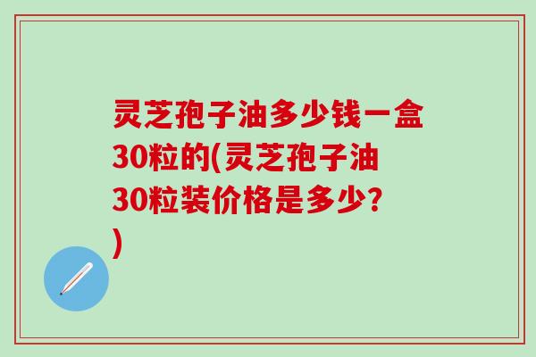 灵芝孢子油多少钱一盒30粒的(灵芝孢子油30粒装价格是多少？)