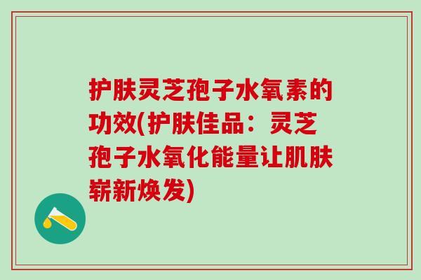 护肤灵芝孢子水氧素的功效(护肤佳品：灵芝孢子水氧化能量让肌肤崭新焕发)