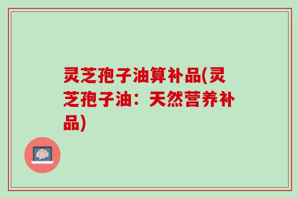 灵芝孢子油算补品(灵芝孢子油：天然营养补品)