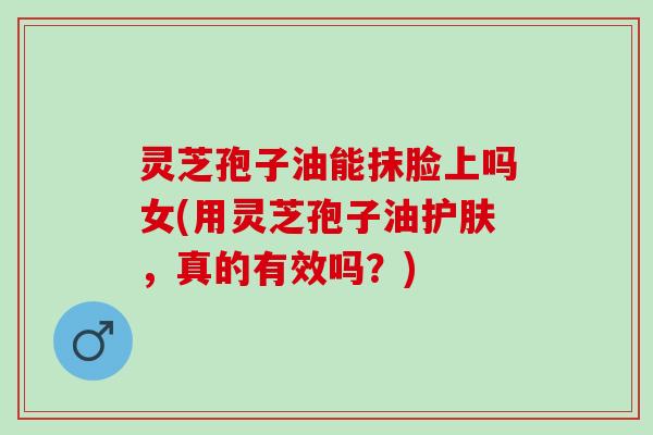 灵芝孢子油能抹脸上吗女(用灵芝孢子油护肤，真的有效吗？)
