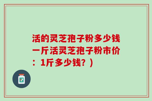活的灵芝孢子粉多少钱一斤活灵芝孢子粉市价：1斤多少钱？)