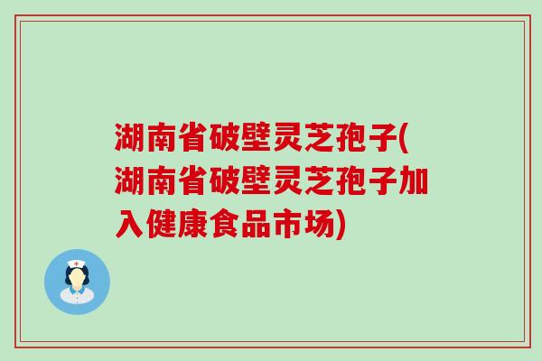 湖南省破壁灵芝孢子(湖南省破壁灵芝孢子加入健康食品市场)