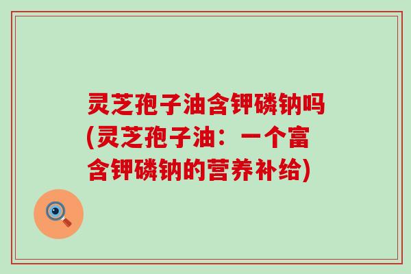 灵芝孢子油含钾磷钠吗(灵芝孢子油：一个富含钾磷钠的营养补给)