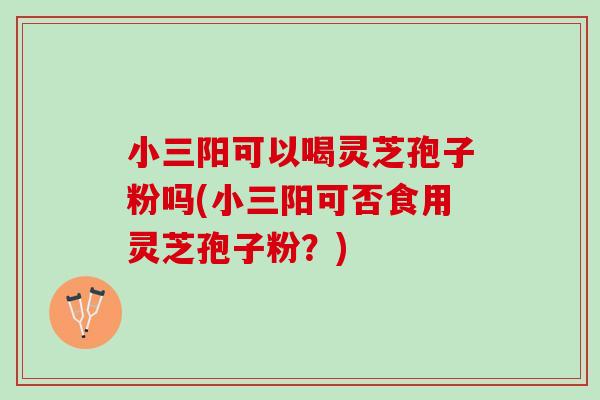 小三阳可以喝灵芝孢子粉吗(小三阳可否食用灵芝孢子粉？)