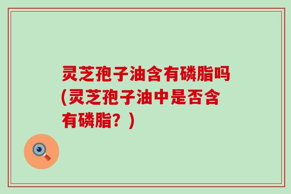 灵芝孢子油含有磷脂吗(灵芝孢子油中是否含有磷脂?) 灵芝孢子油含有磷脂吗(灵芝孢子油中是否含有磷脂?)