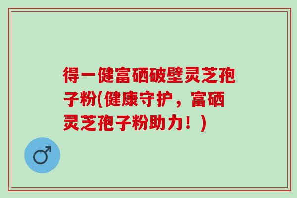 得一健富硒破壁灵芝孢子粉(健康守护，富硒灵芝孢子粉助力！)