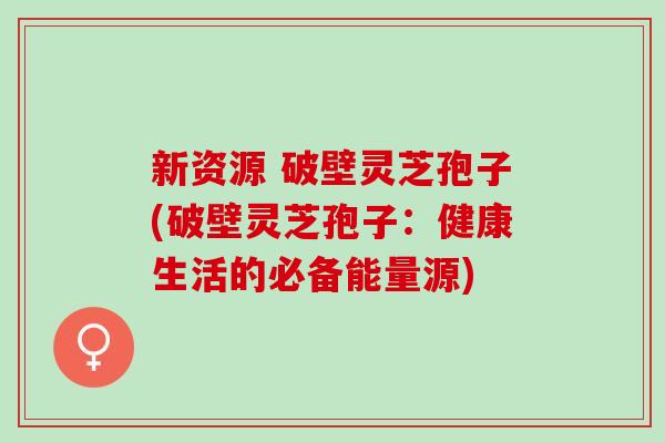 新资源 破壁灵芝孢子(破壁灵芝孢子：健康生活的必备能量源)