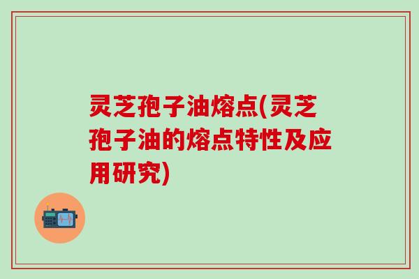 灵芝孢子油熔点(灵芝孢子油的熔点特性及应用研究)