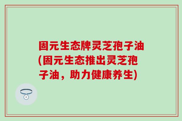 固元生态牌灵芝孢子油(固元生态推出灵芝孢子油，助力健康养生)