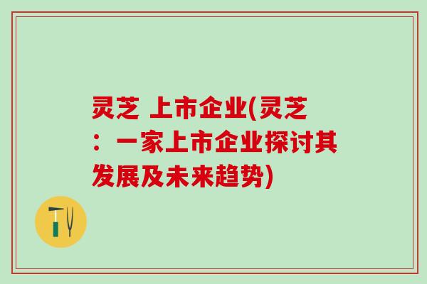 灵芝 上市企业(灵芝：一家上市企业探讨其发展及未来趋势)