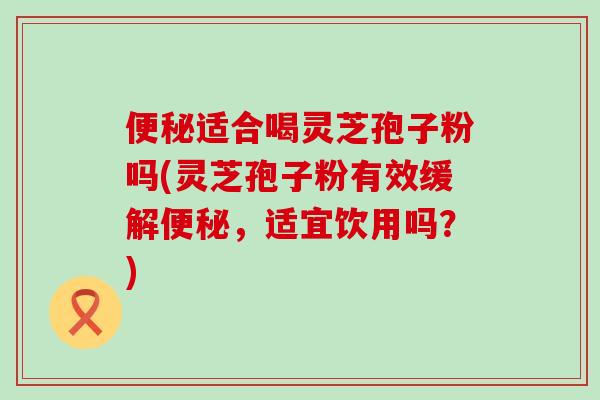 便秘适合喝灵芝孢子粉吗(灵芝孢子粉有效缓解便秘，适宜饮用吗？)